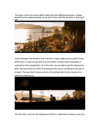 This type of shot and sound effect makes the shot effective because it creates
tension for the audience/viewer as we don’t know what the storyline is about just
yet.

James Mangold (the director) then cuts from a high angle shot to a point of view
(POV) shot. A point of view shot is a shot where it shows what a character is
seeing from their perspective. So in this shot, we are able to see the Wolverines
POV. We know that it’s a POV shot because this shot is not filmed by the use of
a tripod. The way that it moves around a bit portrays that it’s the movement of
someone peeking out.

The shot then cuts from the Wolverine’s POV to a still medium close up shot of a

 