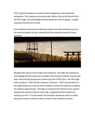 POV to give the audience a sense of what is happening in the wolverines
perspective. The 2 planes as previously seen before, returns into the shot from
the POV angle. We acknowledge that the planes are icons of danger – people
recognise that they are a threat.
Sound effects at this point are still being made by the other prisoners (such as
the sound of people running, screaming and the occasional sound of chains
clashing).

Mangold then returns to the image of the wolverine. This helps the audience to
acknowledge that the wolverine is actually in the secured container as previously
seen. We know this because the camera cuts from a POV shot > the still image
of the container > POV with the wolverine in the shot > POV shot and then to a
low angle looking up to the top of the container in which the wolverine is holding
his weight to peek through – this helps to represent the wolverine to be superior
because the camera is held at a low angle, suggesting that the audience is
looking up on him. To some extent, this sequence represents match on action
because it shows a continuous flow of events of the wolverine’s actions.

 