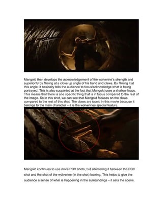 Mangold then develops the acknowledgement of the wolverine’s strength and
superiority by filming at a close up angle of his hand and claws. By filming it at
this angle, it basically tells the audience to focus/acknowledge what is being
portrayed. This is also supported at the fact that Mangold uses a shallow focus.
This means that there is one specific thing that is in focus compared to the rest of
the image. So in this shot, we can see that Mangold focuses on the claws
compared to the rest of this shot. The claws are iconic in this movie because it
belongs to the main character – it is the wolverines special feature.

Mangold continues to use more POV shots, but alternating it between the POV
shot and the shot of the wolverine (in the shot) looking. This helps to give the
audience a sense of what is happening in the surroundings – it sets the scene.

 