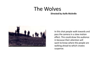 The Wolves
      Directed by Aoife McArdle




         In this shot people walk towards and
         pass the camera in a slow motion
         effect. This could draw the audience
         in because their attention will
         want to know where the people are
         walking ahead to which creates
         suspense.
 