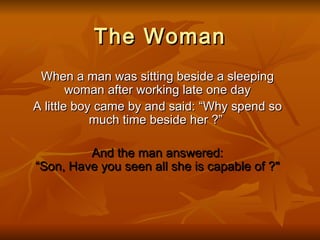 The Woman
 When a man was sitting beside a sleeping
        woman after working late one day
A little boy came by and said: “Why spend so
            much time beside her ?”

         And the man answered:
“Son, Have you seen all she is capable of ?"
 