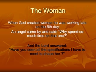 The Woman
When God created woman he was working late
on the 6th day
An angel came by and said: “Why spend so
much time on that one?”
And the Lord answered:
“Have you seen all the specifications I have to
meet to shape her ?"
 