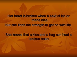 Her heart is broken when a next of kin or friend dies. But she finds the strength to get on with life. She knows that a kiss and a hug can heal a broken heart.  