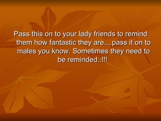 Pass this on to your lady friends to remind them how fantastic they are....pass it on to males you know. Sometimes they need to be reminded..!!!  