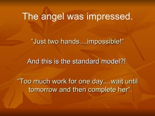 The angel was impressed. “ Just two hands....impossible!“ And this is the standard model?!  “ Too much work for one day....wait until tomorrow and then complete her“. 