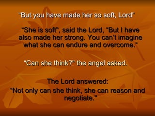 “ But you have made her so soft, Lord”  “She is soft", said the Lord, “But I have also made her strong. You can’t imagine what she can endure and overcome.“ “ Can she think?" the angel asked.    The Lord answered: “ Not only can she think, she can reason and negotiate." 