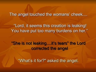 The angel touched the womans’ cheek.... “ Lord, it seems this creation is leaking! You have put too many burdens on her.”  “ She is not leaking....it’s tears” the Lord corrected the angel  “ What’s it for?" asked the angel. 