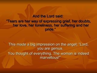 And the Lord said:  “ Tears are her way of expressing grief, her doubts,  her love, her loneliness, her suffering and her pride.” This made a big impression on the angel; “Lord, you are genius. You thought of everything. The woman is indeed marvellous!" 