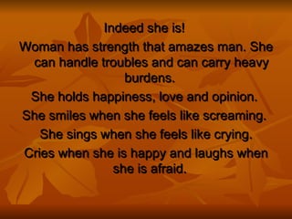 Indeed  she is!   Woman has strength that amazes man. She can handle troubles and can carry heavy burdens.  She  holds happiness, love and opinion.  She smiles when she feels like screaming.   She sings when she feels like crying . Cries   when she is happy and laughs when she is afraid .  