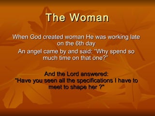 The Woman When God created woman He was working late on the 6th day An angel came by and said: “Why spend so much time on that one?”   And the Lord answered: “Have you seen all the specifications I have to meet to shape her ?&quot; 