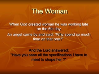 The Woman When God created woman he was working late on the 6th day An angel came by and said: “Why spend so much time on that one?”   And the Lord answered: “Have you seen all the specifications I have to meet to shape her ?&quot; 