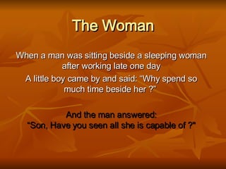 The Woman When a man was sitting beside a sleeping woman after working late one day A little boy came by and said: “Why spend so much time beside her ?”   And the man answered: “Son, Have you seen all she is capable of ?&quot; 