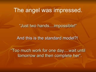 The angel was impressed.

    “Just two hands....impossible!“

   And this is the standard model?!

“Too much work for one day....wait until
   tomorrow and then complete her“.
 