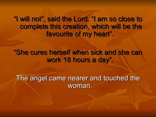 “I will not”, said the Lord. “I am so close to
   complete this creation, which will be the
             favourite of my heart”.

“She cures herself when sick and she can
          work 18 hours a day”.

The angel came nearer and touched the
               woman.
 