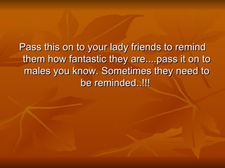 Pass this on to your lady friends to remind them how fantastic they are....pass it on to males you know. Sometimes they need to be reminded..!!!  