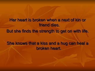 Her heart is broken when a next of kin or friend dies. But she finds the strength to get on with life. She knows that a kiss and a hug can heal a broken heart.  