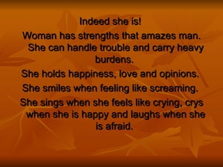 Indeed she is!   Woman has strengths that amazes man. She can handle trouble and carry heavy burdens.  She holds happiness, love and opinions.  She smiles when feeling like screaming.   She sings when she feels like crying, crys when she is happy and laughs when she is afraid.  