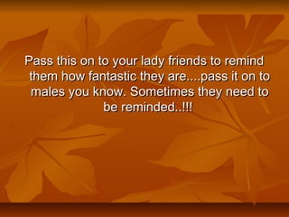 Pass this on to your lady friends to remindPass this on to your lady friends to remind
them how fantastic they are....pass it on tothem how fantastic they are....pass it on to
males you know. Sometimes they need tomales you know. Sometimes they need to
be reminded..!!!be reminded..!!!
 