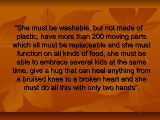 ““She must be washable, but not made ofShe must be washable, but not made of
plastic, have more than 200 moving partsplastic, have more than 200 moving parts
which all must be replaceable and she mustwhich all must be replaceable and she must
function on all kinds of food, she must befunction on all kinds of food, she must be
able to embrace several kids at the sameable to embrace several kids at the same
time, give a hug that can heal anything fromtime, give a hug that can heal anything from
a bruised knee to a broken heart and shea bruised knee to a broken heart and she
must do all this with only two hands”.must do all this with only two hands”.
 