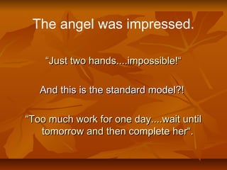 The angel was impressed.
““Just two hands....impossible!“Just two hands....impossible!“
And this is the standard model?!And this is the standard model?!
““Too much work for one day....wait untilToo much work for one day....wait until
tomorrow and then complete her“.tomorrow and then complete her“.
 