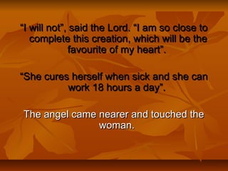 ““I will not”, said the Lord. “I am so close toI will not”, said the Lord. “I am so close to
complete this creation, which will be thecomplete this creation, which will be the
favourite of my heart”.favourite of my heart”.
““She cures herself when sick and she canShe cures herself when sick and she can
work 18 hours a day”.work 18 hours a day”.
The angel came nearer and touched theThe angel came nearer and touched the
woman.woman.
 