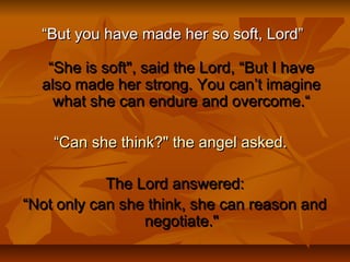 ““But you have made her so soft, Lord”But you have made her so soft, Lord”
“She is soft", said the Lord, “But I have“She is soft", said the Lord, “But I have
also made her strong. You can’t imaginealso made her strong. You can’t imagine
what she can endure and overcome.“what she can endure and overcome.“
““Can she think?" the angel asked.Can she think?" the angel asked.  
The Lord answered:The Lord answered:
““Not only can she think, she can reason andNot only can she think, she can reason and
negotiate."negotiate."
 