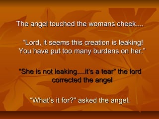 The angel touched the womans cheek....The angel touched the womans cheek....
““Lord, it seems this creation is leaking!Lord, it seems this creation is leaking!
You have put too many burdens on her.” You have put too many burdens on her.” 
““She is not leaking....it’s a tear” the lordShe is not leaking....it’s a tear” the lord
corrected the angelcorrected the angel
““What’s it for?" asked the angel.What’s it for?" asked the angel.
 