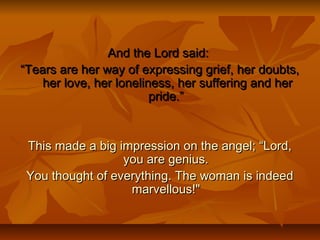 And the Lord said:And the Lord said:
““Tears are her way of expressing grief, her doubts,Tears are her way of expressing grief, her doubts,
her love, her loneliness, her suffering and herher love, her loneliness, her suffering and her
pride.”pride.”
This made a big impression on the angel; “Lord,This made a big impression on the angel; “Lord,
you are genius.you are genius.
You thought of everything. The woman is indeedYou thought of everything. The woman is indeed
marvellous!"marvellous!"
 