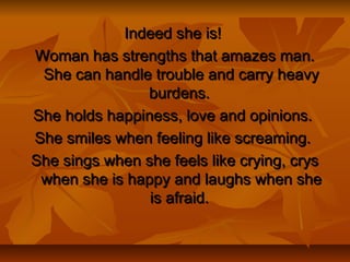 Indeed she is!Indeed she is!
Woman has strengths that amazes man.Woman has strengths that amazes man.
She can handle trouble and carry heavyShe can handle trouble and carry heavy
burdens.burdens.
She holds happiness, love and opinions.She holds happiness, love and opinions.
She smiles when feeling like screaming.She smiles when feeling like screaming.
She sings when she feels like crying, crysShe sings when she feels like crying, crys
when she is happy and laughs when shewhen she is happy and laughs when she
is afraid.is afraid.
 