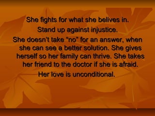 She fights for what she belives in.She fights for what she belives in.
Stand up against injustice.Stand up against injustice.
She doesn’t take “no” for an answer, whenShe doesn’t take “no” for an answer, when
she can see a better solution. She givesshe can see a better solution. She gives
herself so her family can thrive. She takesherself so her family can thrive. She takes
her friend to the doctor if she is afraid.her friend to the doctor if she is afraid.
Her love is unconditional.Her love is unconditional.
 