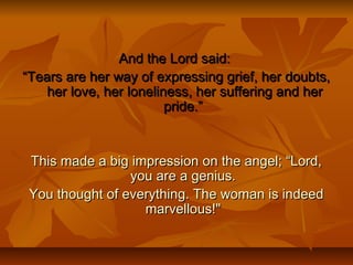 And the Lord said:And the Lord said:
““Tears are her way of expressing grief, her doubts,Tears are her way of expressing grief, her doubts,
her love, her loneliness, her suffering and herher love, her loneliness, her suffering and her
pride.”pride.”
This made a big impression on the angel; “Lord,This made a big impression on the angel; “Lord,
you are a genius.you are a genius.
You thought of everything. The woman is indeedYou thought of everything. The woman is indeed
marvellous!"marvellous!"
 