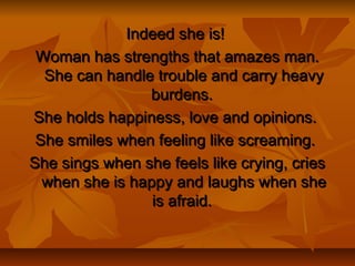 Indeed she is!Indeed she is!
Woman has strengths that amazes man.Woman has strengths that amazes man.
She can handle trouble and carry heavyShe can handle trouble and carry heavy
burdens.burdens.
She holds happiness, love and opinions.She holds happiness, love and opinions.
She smiles when feeling like screaming.She smiles when feeling like screaming.
She sings when she feels like crying, criesShe sings when she feels like crying, cries
when she is happy and laughs when shewhen she is happy and laughs when she
is afraid.is afraid.
 