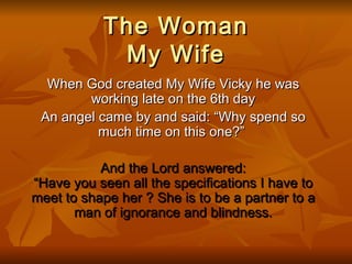 The Woman My Wife When God created My Wife Vicky he was working late on the 6th day An angel came by and said: “Why spend so much time on this one?”   And the Lord answered: “Have you seen all the specifications I have to meet to shape her ? She is to be a partner to a man of ignorance and blindness. 