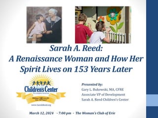 Presented by:
Gary L. Bukowski, MA, CFRE
Associate VP of Development
Sarah A. Reed Children’s Center
Sarah A. Reed:
A Renaissance Woman and How Her
Spirit Lives on 153 Years Later
March 12, 2024 ∙ 7:00 pm ∙ The Woman’s Club of Erie
 