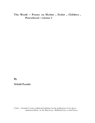 The Womb – Poems on Mother , Father , Children ,
Parenthood – volume 1
By
Nikhil Parekh
[ Note - Currently I seek a traditional publisher for the publication of my above
mentioned Book , in the Print form . Published here ; is this Poetry
 