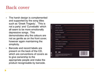 Back cover
 The harsh design is complemented
and supported by the song titles
such as ‘Greek Tragedy’, ‘This is
not a party’ and ‘Curveballs’ which
all seem to be more emotionally
depressive songs. This
demonstrates why the colours are
not as gentle as on the front cover,
however again maintaining the
simplicity.
 Barcode and record labels are
present on the back of the CD,
which are conventions of covers as
to give ownership to the
appropriate people and make the
product recognisable by barcode.
 