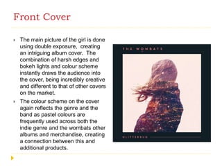 Front Cover
 The main picture of the girl is done
using double exposure, creating
an intriguing album cover. The
combination of harsh edges and
bokeh lights and colour scheme
instantly draws the audience into
the cover, being incredibly creative
and different to that of other covers
on the market.
 The colour scheme on the cover
again reflects the genre and the
band as pastel colours are
frequently used across both the
indie genre and the wombats other
albums and merchandise, creating
a connection between this and
additional products.
 