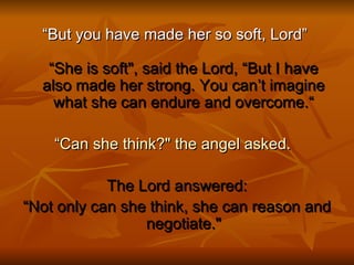 “ But you have made her so soft, Lord”  “She is soft&quot;, said the Lord, “But I have also made her strong. You can’t imagine what she can endure and overcome.“ “ Can she think?&quot; the angel asked.   The Lord answered: “ Not only can she think, she can reason and negotiate.&quot; 