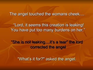 The angel touched the womans cheek.... “ Lord, it seems this creation is leaking! You have put too many burdens on her.” “ She is not leaking....it’s a tear” the lord corrected the angel  “ What’s it for?&quot; asked the angel. 
