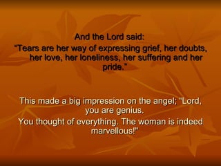 And the Lord said:  “ Tears are her way of expressing grief, her doubts,  her love, her loneliness, her suffering and her pride.” This made a big impression on the angel; “Lord, you are genius. You thought of everything. The woman is indeed marvellous!&quot; 
