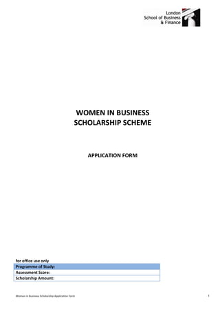 WOMEN IN BUSINESS
                                             SCHOLARSHIP SCHEME


                                                 APPLICATION FORM




for office use only
Programme of Study:
Assessment Score:
Scholarship Amount:


Women in Business Scholarship Application Form                      1
 