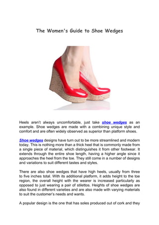 The Women's Guide to Shoe Wedges




Heels aren’t always uncomfortable, just take shoe wedges as an
example. Shoe wedges are made with a combining unique style and
comfort and are often widely observed as superior than platform shoes.

Shoe wedges designs have turn out to be more streamlined and modern
today. This is nothing more than a thick heel that is commonly made from
a single piece of material, which distinguishes it from other footwear. It
extends through the entire shoe length, having a higher angle since it
approaches the heel from the toe. They still come in a number of designs
and variations to suit different tastes and styles.

There are also shoe wedges that have high heels, usually from three
to five inches total. With its additional platform, it adds height to the toe
region, the overall height with the wearer is increased particularly as
opposed to just wearing a pair of stilettos. Heights of shoe wedges are
also found in different varieties and are also made with varying materials
to suit the customer’s needs and wants.

A popular design is the one that has soles produced out of cork and they
 