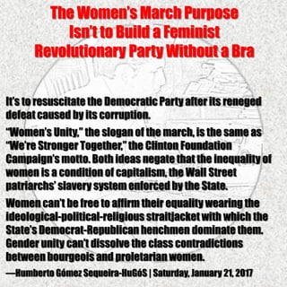 The Women’s March Purpose
Isn’t to Build a Feminist
Revolutionary Party Without a Bra
It’s to resuscitate the DemocraticParty after its reneged
defeatcaused by its corruption.
“Women’s Unity,” the slogan of the march, is the same as
“We’re Stronger Together,” the Clinton Foundation
Campaign’s motto. Both ideas negate that the inequality of
women is a condition of capitalism, the Wall Street
patriarchs’ slavery system enforced by the State.
Women can’t be free to affirm their equality wearing the
ideological-political-religious straitjacket with which the
State’s Democrat-Republican henchmen dominate them.
Gender unity can’t dissolve the class contradictions
between bourgeois and proletarian women.
—Humberto Gómez Sequeira-HuGóS | Saturday, January 21, 2017
 