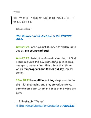 7/9/17
THE WONDER? AND WONDER! OF WATER IN THE
WORD OF GOD
Introduction-
The Context of all doctrine is the ENTIRE
Bible
Acts 20:27 For I have not shunned to declare unto
you all the counsel of God.
Acts 26:22 Having therefore obtained help of God,
I continue unto this day, witnessing both to small
and great, saying none other things than those
which the prophets and Moses did say should
come:
1Cor 10:11 Now all these things happened unto
them for ensamples: and they are written for our
admonition, upon whom the ends of the world are
come.
I. A Pretext- “Water”
A Text without Subtext or Context is a PRETEXT.
 