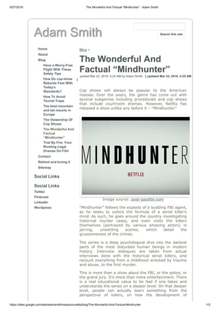 8/27/2018 The Wonderful And Factual “Mindhunter” - Adam Smith
https://sites.google.com/site/adamsmithmassachusetts/blog/The-Wonderful-And-Factual-Mindhunter 1/2
Adam Smith
Home
About
Blog
Have a Worry-Free
Flight With These
Safety Tips
How Do cop-show
Reboots Fare With
Today’s
Standards?
How To Avoid
Tourist Traps
The best mountain
and ski resorts in
Europe
The Viewership Of
Cop Shows
The Wonderful And
Factual
“Mindhunter”
Trial By Fire: Four
Riveting Legal
Dramas On Film
Contact
Retired and loving it
Sitemap
Social Links
Social Links
Twitter
Pinterest
LinkedIn
Wordpress
Blog >
The Wonderful And
Factual “Mindhunter”
posted Mar 22, 2018, 4:24 AM by Adam Smith [ updated Mar 22, 2018, 4:25 AM
]
Cop shows will always be popular to the American
masses. Over the years, the genre has come out with
several subgenres including procedurals and cop shows
that include courtroom dramas. However, Netflix has
released a show unlike any before it – “Mindhunter.”
Image source: post-gazette.com
“Mindhunter” follows the exploits of a budding FBI agent,
as he seeks to unlock the formula of a serial killer’s
mind. As such, he goes around the country investigating
historical murder cases, and even visits the killers
themselves (portrayed by various amazing actors) in
jarring, unsettling scenes, which detail the
gruesomeness of the crimes.
The series is a deep psychological dive into the darkest
parts of the most disturbed human beings in modern
history. Interview dialogues are taken from actual
interviews done with the historical serial killers, and
recount everything from a childhood wrecked by trauma
and abuse, to the first murder.
This is more than a show about the FBI, or the police, or
the grand jury. It’s more than mere entertainment. There
is a real educational value to be had if one takes and
understands the series on a deeper level. On that deeper
level, people can actually learn something from the
perspective of killers, on how the development of
Search this site
 