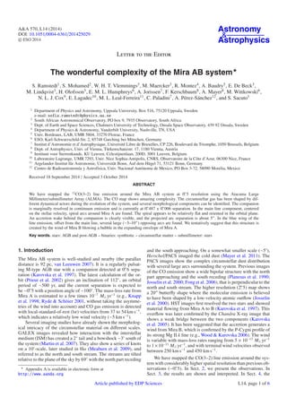 A&A 570, L14 (2014) 
DOI: 10.1051/0004-6361/201425029 
c ESO 2014 
Astronomy 
 Astrophysics 
Letter to the Editor 
The wonderful complexity of the Mira AB system 
S. Ramstedt1, S. Mohamed2,W. H. T. Vlemmings3, M. Maercker3, R. Montez4, A. Baudry5, E. De Beck3, 
M. Lindqvist3, H. Olofsson3, E. M. L. Humphreys6, A. Jorissen7, F. Kerschbaum8, A. Mayer8, M. Wittkowski6, 
N. L. J. Cox9, E. Lagadec10, M. L. Leal-Ferreira11, C. Paladini7, A. Pérez-Sánchez12, and S. Sacuto1 
1 Department of Physics and Astronomy, Uppsala University, Box 516, 75120 Uppsala, Sweden 
e-mail: sofia.ramstedt@physics.uu.se 
2 South African Astronomical Observatory, PO box 9, 7935 Observatory, South Africa 
3 Dept. of Earth and Space Sciences, Chalmers University of Technology, Onsala Space Observatory, 439 92 Onsala, Sweden 
4 Department of Physics  Astronomy, Vanderbilt University, Nashville, TN, USA 
5 Univ. Bordeaux, LAB, UMR 5804, 33270 Floirac, France 
6 ESO, Karl-Schwarzschild-Str. 2, 85748 Garching bei München, Germany 
7 Institut d’Astronomie et d’Astrophysique, Université Libre de Bruxelles, CP 226, Boulevard du Triomphe, 1050 Brussels, Belgium 
8 Dept. of Astrophysics, Univ. of Vienna, Türkenschanzstr. 17, 1180 Vienna, Austria 
9 Instituut voor Sterrenkunde, KU Leuven, Celestijnenlaan, 200D, 3001 Leuven, Belgium 
10 Laboratoire Lagrange, UMR7293, Univ. Nice Sophia-Antipolis, CNRS, Observatoire de la Côte d’Azur, 06300 Nice, France 
11 Argelander-Institut für Astronomie, Universität Bonn, Auf dem Hügel 71, 53121 Bonn, Germany 
12 Centro de Radioastronomía y Astrofísica, Univ. Nacional Autónoma de Mexico, PO Box 3-72, 58090 Morelia, Mexico 
Received 18 September 2014 / Accepted 3 October 2014 
ABSTRACT 
We have mapped the 12CO(3–2) line emission around the Mira AB system at 0.5 resolution using the Atacama Large 
Millimeter/submillimeter Array (ALMA). The CO map shows amazing complexity. The circumstellar gas has been shaped by dif-ferent 
dynamical actors during the evolution of the system, and several morphological components can be identified. The companion 
is marginally resolved in continuum emission and is currently at 0.487 ± 0.006 separation. In the main line component, centered 
on the stellar velocity, spiral arcs around Mira A are found. The spiral appears to be relatively flat and oriented in the orbital plane. 
An accretion wake behind the companion is clearly visible, and the projected arc separation is about 5 . In the blue wing of the 
line emission, offset from the main line, several large (∼5–10) opposing arcs are found. We tentatively suggest that this structure is 
created by the wind of Mira B blowing a bubble in the expanding envelope of Mira A. 
Key words. stars: AGB and post-AGB – binaries: symbiotic – circumstellar matter – submillimeter: stars 
1. Introduction 
The Mira AB system is well-studied and nearby (the parallax 
distance is 92 pc, van Leeuwen 2007). It is a regularly pulsat-ing 
M-type AGB star with a companion detected at 0. 6 sepa-ration 
(Karovska et al. 1997). The latest calculation of the or-bit 
(Prieur et al. 2002) gives an inclination of 112◦, an orbital 
period of ∼500 yr, and the current separation is expected to 
be ∼0. 5 with a position angle of ∼100◦. The mass-loss rate from 
Mira A is estimated to a few times 10−7 M yr−1 (e.g., Knapp 
et al. 1998; Ryde  Schöier 2001, without taking the asymme-tries 
of the wind into account) and CO gas emission is detected 
with local-standard-of-rest (lsr) velocities from 37 to 54 kms−1, 
which indicates a relatively low wind velocity (∼5 kms−1). 
Several imaging studies have already shown the morpholog-ical 
intricacy of the circumstellar material on different scales. 
GALEX images revealed how interaction with the interstellar 
medium (ISM) has created a 2◦ tail and a bowshock ∼3 south of 
the system (Martin et al. 2007). They also show a series of knots 
on a 10-scale, later studied in Hα (Meaburn et al. 2009), and 
referred to as the north and south stream. The streams are tilted 
relative to the plane of the sky by 69◦ with the north part receding 
 Appendix A is available in electronic form at 
http://www.aanda.org 
and the south approaching. On a somewhat smaller scale (∼5), 
Herschel/PACS imaged the cold dust (Mayer et al. 2011). The 
PACS images show the complex circumstellar dust distribution 
with several large arcs surrounding the system. Previous images 
of the CO emission show a wide bipolar structure with the north 
part approaching and the south receding (Planesas et al. 1990; 
Josselin et al. 2000; Fong et al. 2006), that is perpendicular to the 
north and south stream. The higher resolution (2. 5) map shows 
a 20 butterfly shape where the molecular emission is believed 
to have been shaped by a low-velocity atomic outflow (Josselin 
et al. 2000). HST images first resolved the two stars and showed 
material flowing from Mira A to B (Karovska et al. 1997). This 
overflow was later confirmed by the Chandra X-ray image that 
shows a weak bridge between the two components (Karovska 
et al. 2005). It has been suggested that the accretion generates a 
wind fromMira B, which is confirmed by the P-Cygni profile of 
its strong Mg II k line (e.g.,Wood  Karovska 2006). The wind 
is variable with mass-loss rates ranging from 5 × 10−13 M yr−1 
to 1×10−11 M yr−1, and with terminal wind velocities observed 
between 250 km s−1 and 450 km s−1. 
We have mapped the CO(3–2) line emission around the sys-tem 
with considerably higher spatial resolution than previous ob-servations 
(∼0. 5). In Sect. 2, we present the observations. In 
Sect. 3, the results are shown and interpreted. In Sect. 4, the 
Article published by EDP Sciences L14, page 1 of 6 
 