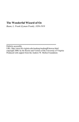 The Wonderful Wizard of Oz
Baum, L. Frank (Lyman Frank), 1856-1919
Publicly accessible
URL: http://etext.lib.virginia.edu/modeng/modengB.browse.html
copyright 2000, by the Rector and Visitors of the University of Virginia
Produced with support from the Andrew W. Mellon Foundation
 