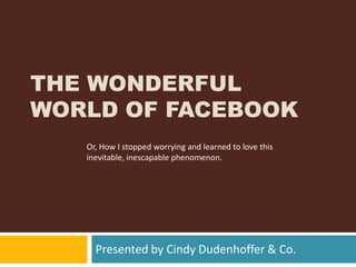 The Wonderful World of Facebook Presented by Cindy Dudenhoffer & Co. Or, How I stopped worrying and learned to love this inevitable, inescapable phenomenon.   