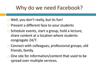 Why do we need Facebook?<br />Well, you don’t really, but its fun!<br />Present a different face to your students<br />Sch...