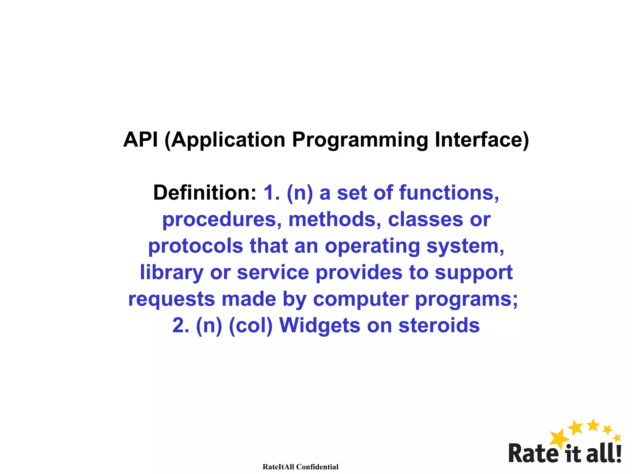 API (Application Programming Interface) Definition:  1. (n) a set of functions, procedures, methods, classes or protocols that an operating system, library or service provides to support requests made by computer programs;  2. (n) (col) Widgets on steroids 